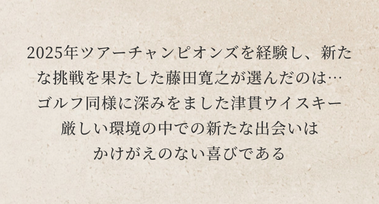 2025年ツアーチャンピオンズを経験し、新たな挑戦を果たした藤田寛之が選んだのは…
ゴルフ同様に深みをました津貫ウイスキー
厳しい環境の中での新たな出会いは
かけがえのない喜びである