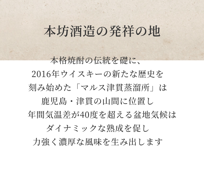 本格焼酎の伝統を礎に、2016年ウイスキーの新たな歴史を刻み始めた「マルス津貫蒸溜所」は鹿児島・津貫の山間に位置し年間気温差が40度を超える盆地気候はダイナミックな熟成を促し力強く濃厚な風味を生み出します
