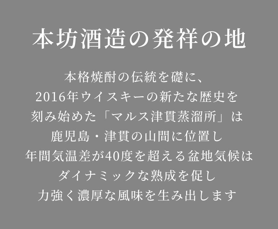 本格焼酎の伝統を礎に、2016年ウイスキーの新たな歴史を刻み始めた「マルス津貫蒸溜所」は鹿児島・津貫の山間に位置し年間気温差が40度を超える盆地気候はダイナミックな熟成を促し力強く濃厚な風味を生み出します
